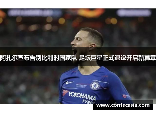 阿扎尔宣布告别比利时国家队 足坛巨星正式退役开启新篇章